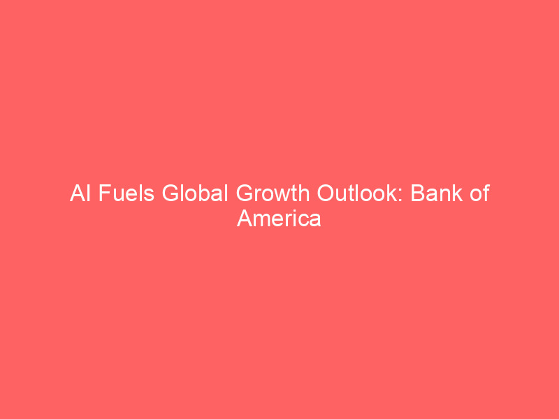 ai fuels global growth outlook: bank of america elevates forecasts amid economic rebalancing