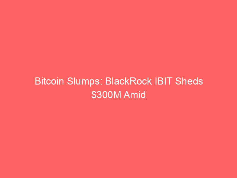 bitcoin slumps: blackrock ibit sheds $300m amid crypto market decline