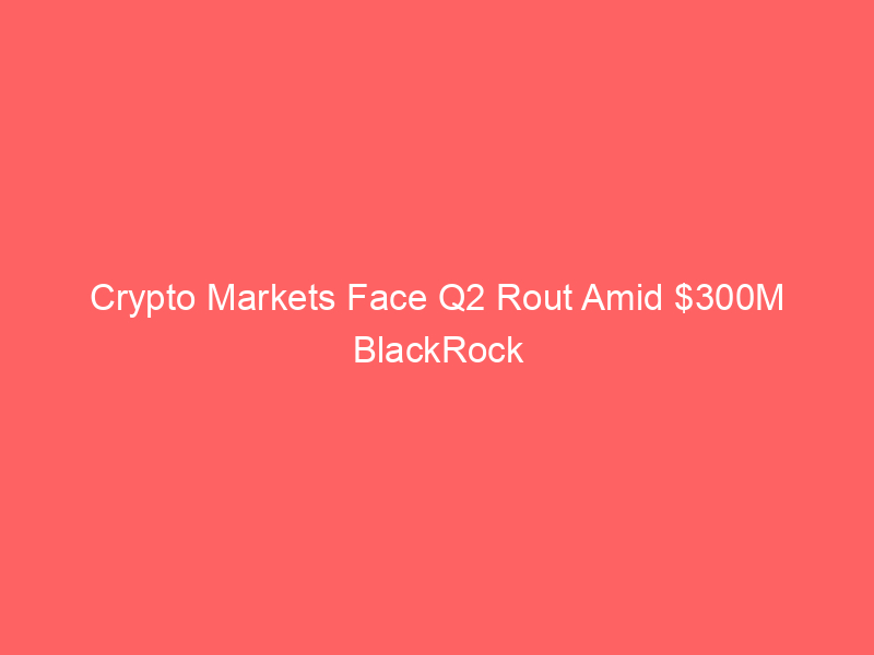 crypto markets face q2 rout amid $300m blackrock ibit outflows; ai stocks drive global rally