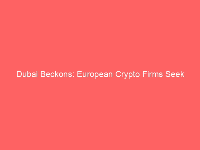 dubai beckons: european crypto firms seek sanctuary from mica's regulatory squeeze
