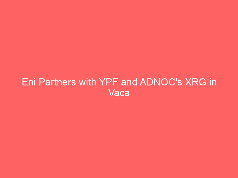 eni partners with ypf and adnoc's xrg in vaca muerta gas play to fuel argentina's mega lng export ambitions