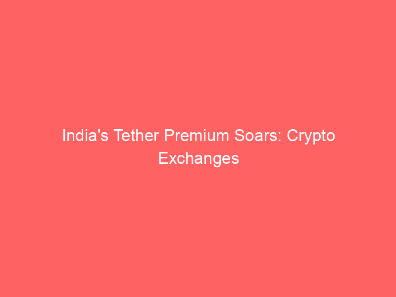 india's tether premium soars: crypto exchanges blame supply demand imbalance amid regulatory scrutiny