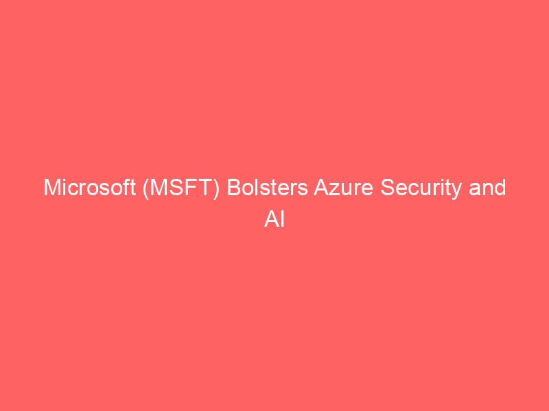 microsoft (msft) bolsters azure security and ai infrastructure through strategic expansion