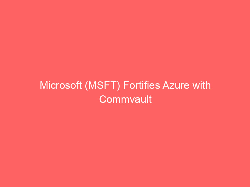 microsoft (msft) fortifies azure with commvault ai & cyber resilience partnership, bolsters infrastructure with new data center