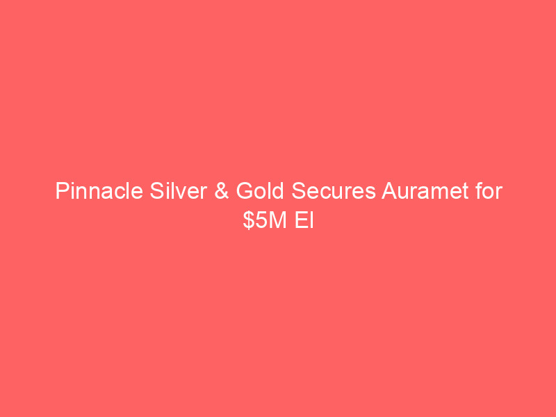 pinnacle silver & gold secures auramet for $5m el potrero non equity funding