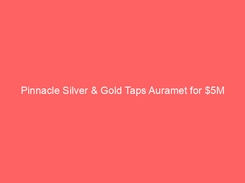pinnacle silver & gold taps auramet for $5m non equity boost to el potrero project