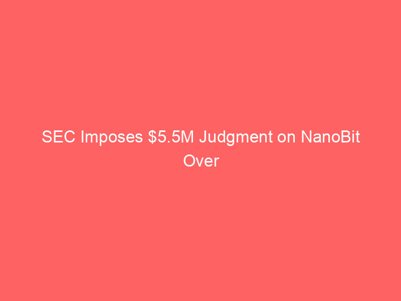 sec imposes $5.5m judgment on nanobit over alleged crypto fraud – key takeaways for investors