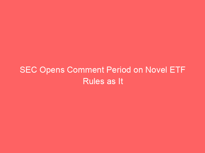 sec opens comment period on novel etf rules as it considers overhauling u.s. market rules