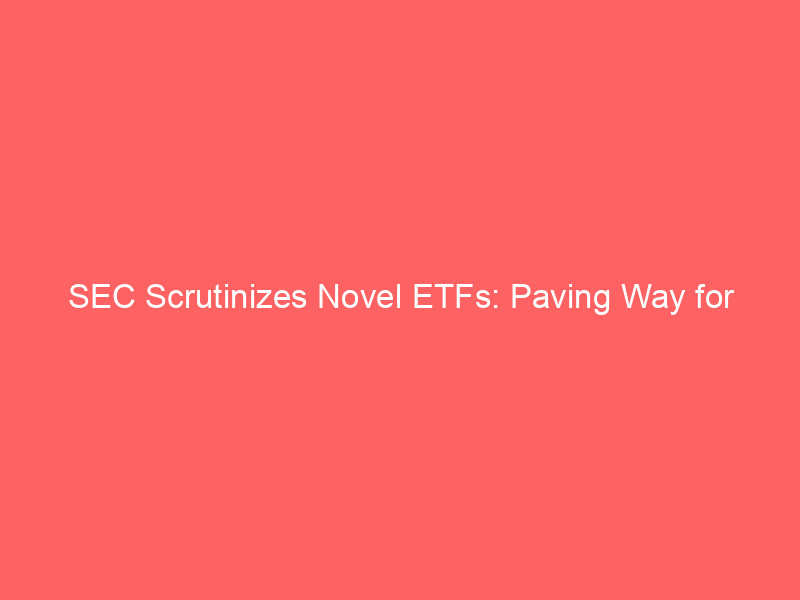 sec scrutinizes novel etfs: paving way for broader crypto, non traditional asset inclusion