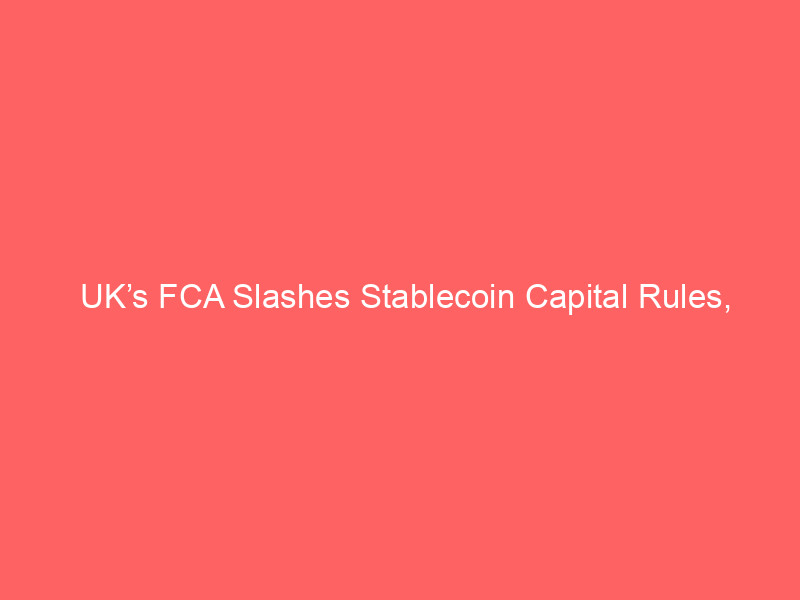 uk’s fca slashes stablecoin capital rules, undermining eu’s mica – what it means for crypto