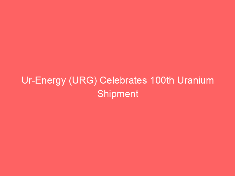 ur energy (urg) celebrates 100th uranium shipment from lost creek, bolstering market position