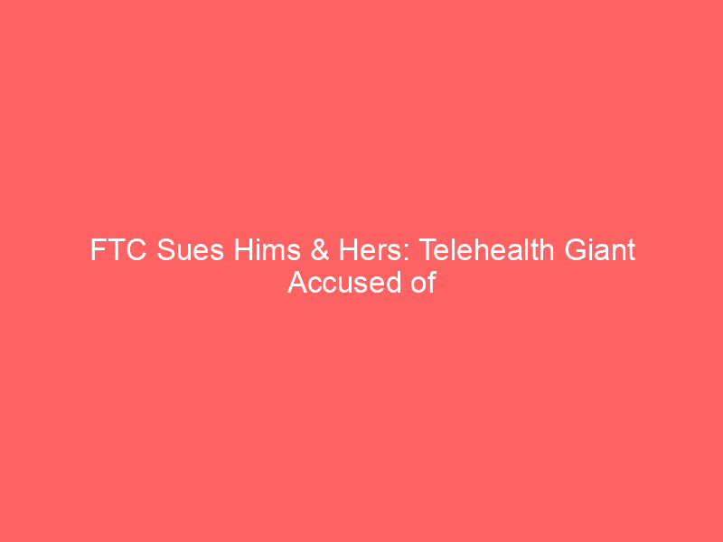 ftc sues hims & hers: telehealth giant accused of selling sensitive health data to meta, snap