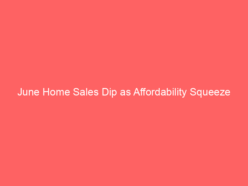 june home sales dip as affordability squeeze deepens – what it means for buyers