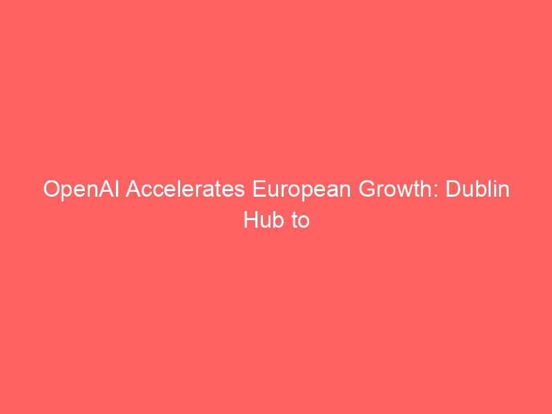 openai accelerates european growth: dublin hub to triple workforce amidst strategic ai expansion