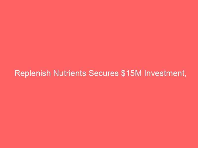 replenish nutrients secures $15m investment, strategic partnership for alberta expansion