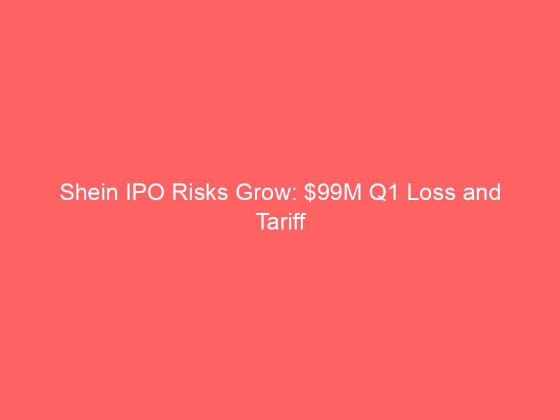 shein ipo risks grow: $99m q1 loss and tariff pressures loom over hong kong listing