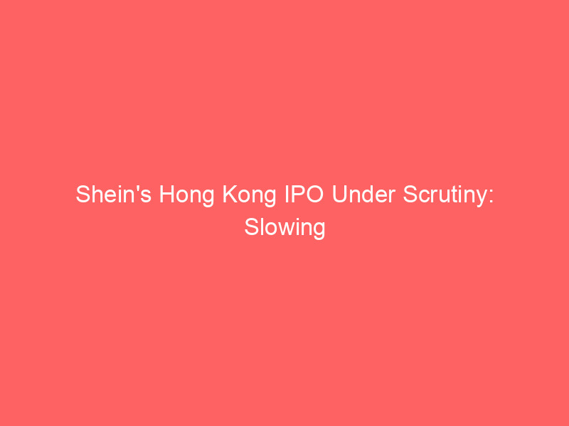 shein's hong kong ipo under scrutiny: slowing growth, plummeting profits challenge lofty $40 50 billion valuation