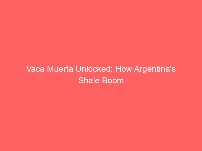 vaca muerta unlocked: how argentina's shale boom is reshaping global energy markets