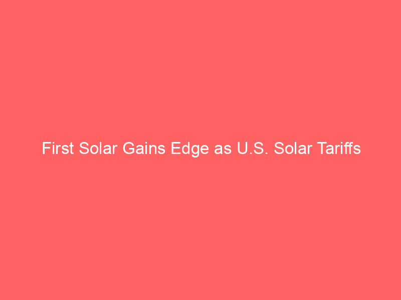 first solar gains edge as u.s. solar tariffs reshape competitive landscape