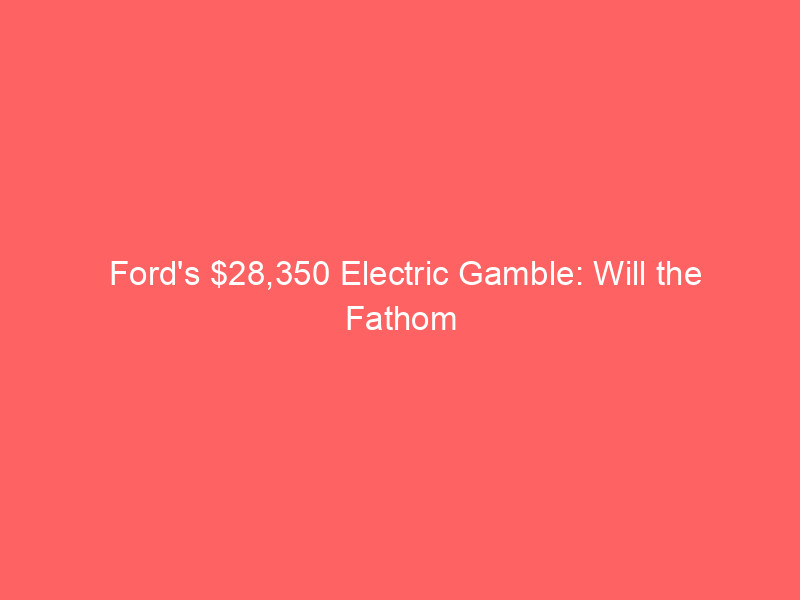 ford's $28,350 electric gamble: will the fathom ev spark a stock rebound?