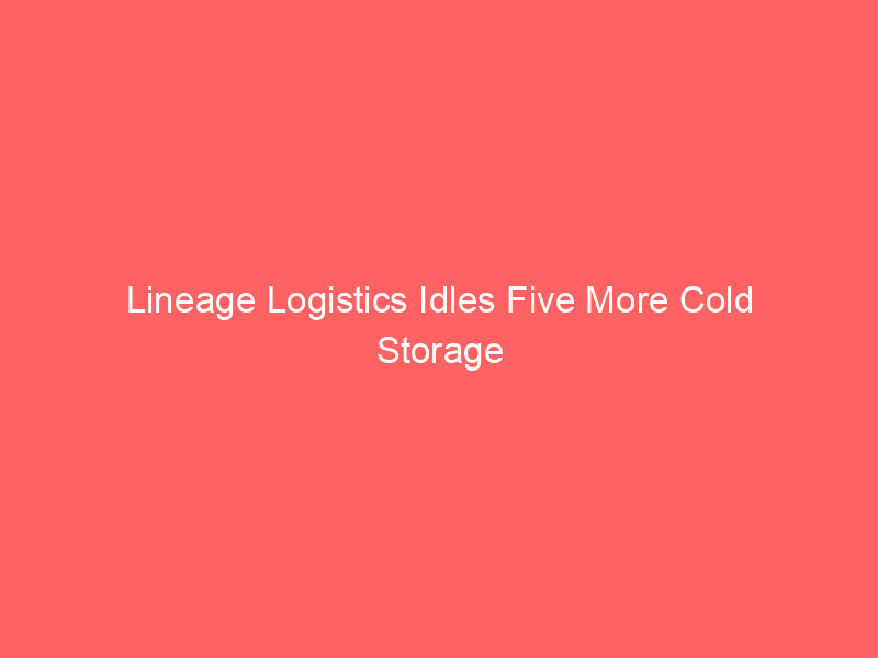 lineage logistics idles five more cold storage facilities as industry grapples with 10% overcapacity