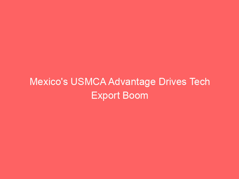 Mexico's USMCA Advantage Drives Tech Export Boom as Global Tariffs Rise mexico's usmca advantage drives tech export boom as global tariffs rise